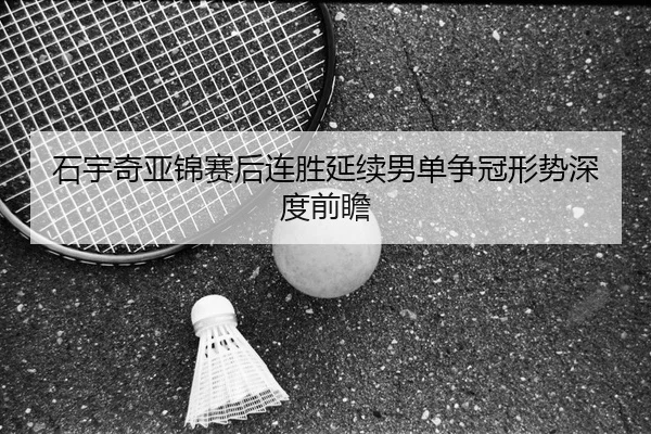 石宇奇亚锦赛后连胜延续男单争冠形势深度前瞻